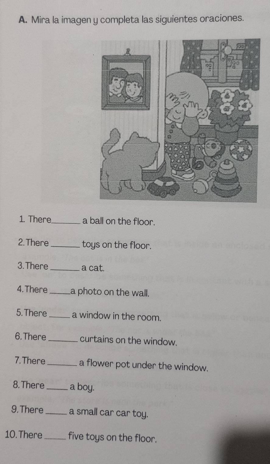 Mira la imagen y completa las siguientes oraciones. 
1. There_ a ball on the floor. 
2. There_ toys on the floor. 
3. There _a cat. 
4.There _a photo on the wall. 
5.There _a window in the room. 
6. There _curtains on the window. 
7. There _a flower pot under the window. 
8. There _a boy. 
9. There_ a small car car toy. 
10. There _five toys on the floor.