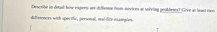 Describe in detail how experts are different from novices at solving problems? Give at least two 
differences with specific, personal, real-life examples.