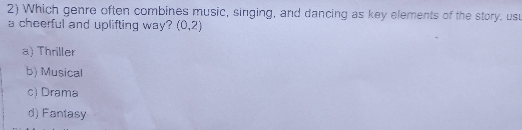 Which genre often combines music, singing, and dancing as key elements of the story, usu
a cheerful and uplifting way? (0,2)
a) Thriller
b) Musical
c) Drama
d) Fantasy