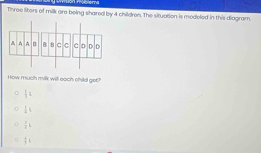 ig División Problem
Three liters of milk are being shared by 4 children. The situation is modeled in this diagram.
How much milk will each child get?
 1/3 L
 1/4 L
 3/4 L
 4/3 L