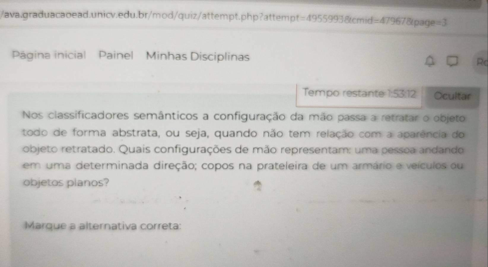 Página inicial Painel Minhas Disciplinas 
Rc 
Tempo restante 1:53:12 Ocultar 
Nos classificadores semânticos a configuração da mão passa a retratar o objeto 
todo de forma abstrata, ou seja, quando não tem relação com a aparência do 
objeto retratado. Quais configurações de mão representam: uma pessoa andando 
em uma determinada direção; copos na prateleira de um armário e veículos ou 
objetos planos? 
Marque a alternativa correta: