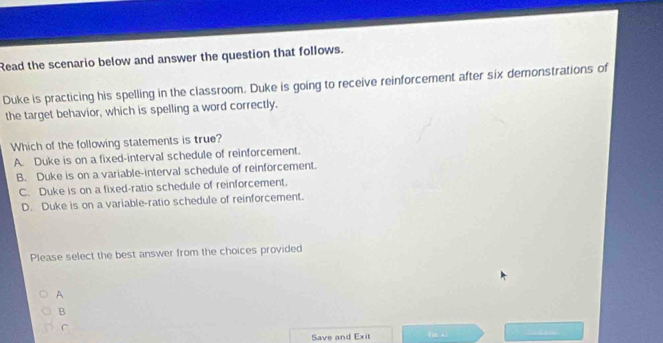 Read the scenario below and answer the question that follows.
Duke is practicing his spelling in the classroom. Duke is going to receive reinforcement after six demonstrations of
the target behavior, which is spelling a word correctly.
Which of the following statements is true?
A. Duke is on a fixed-interval schedule of reinforcement.
B. Duke is on a variable-interval schedule of reinforcement.
C. Duke is on a fixed-ratio schedule of reinforcement.
D. Duke is on a variable-ratio schedule of reinforcement.
Please select the best answer from the choices provided
A
B
C
Save and Exit fa xì