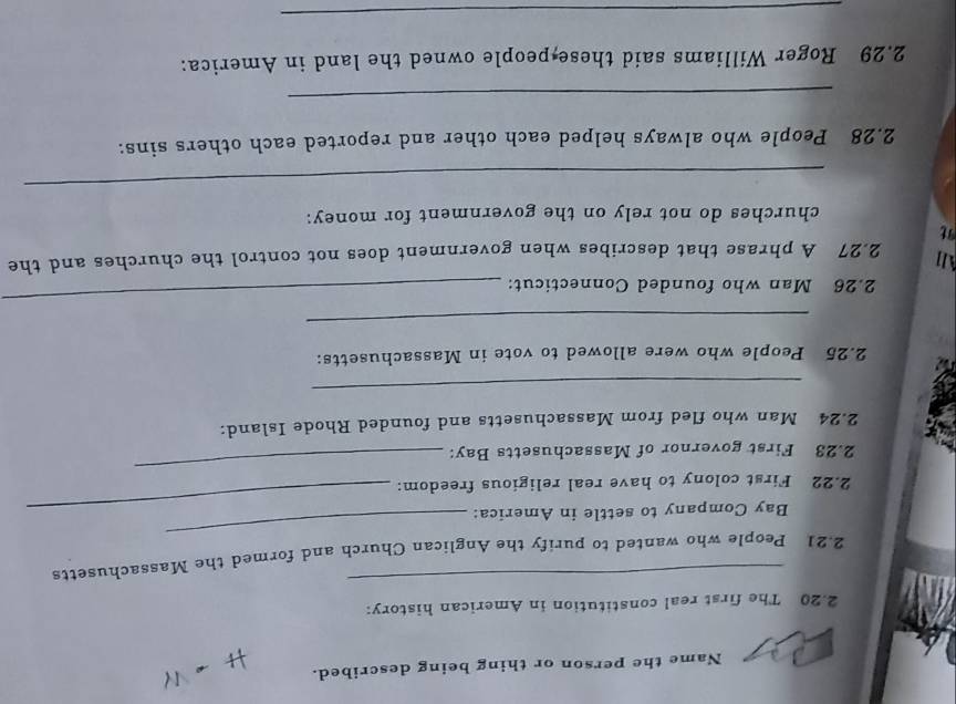 Name the person or thing being described. 
2. 20 The first real constitution in American history: 
_ 
_ 
2. 21 People who wanted to purify the Anglican Church and formed the Massachusetts 
Bay Company to settle in America:_ 
2. 22 First colony to have real religious freedom: 
2. 23 First governor of Massachusetts Bay: 
_ 
2. 24 Man who fled from Massachusetts and founded Rhode Island: 
_ 
2. 25 People who were allowed to vote in Massachusetts: 
_ 
2. 26 Man who founded Connecticut: 
_ 
All 
2. 27 A phrase that describes when government does not control the churches and the 
churches do not rely on the government for money: 
_ 
2. 28 People who always helped each other and reported each others sins: 
_ 
2. 29 Roger Williams said these people owned the land in America: 
_