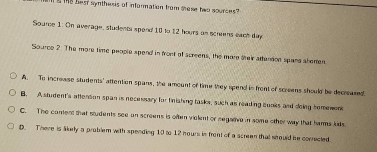 ent is the best synthesis of information from these two sources?
Source 1: On average, students spend 10 to 12 hours on screens each day.
Source 2: The more time people spend in front of screens, the more their attention spans shorten.
A. To increase students' attention spans, the amount of time they spend in front of screens should be decreased.
B. A student's attention span is necessary for finishing tasks, such as reading books and doing homework.
C. The content that students see on screens is often violent or negative in some other way that harms kids.
D. There is likely a problem with spending 10 to 12 hours in front of a screen that should be corrected.