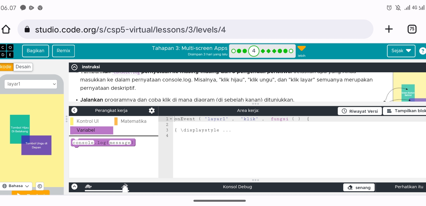 06.07 .Ⅲ 4G :
studio.code.org/s/csp5-virtual/lessons/3/levels/4 +
Bagikan Remix Tahapan 3: Multi-screen Apps 4 Sejak
Disimpan 3 hari yang lalu lebih
kode Desain instruksi
masukkan ke dalam pernyataan console.log. Misalnya, "klik hijau", "klik ungu", dan "klik layar" semuanya merupakan
layar1
pernyataan deskriptif.
Jalankan programnva dan coba klik di mana diagram (di sebelah kanan) dituniukkan.
k
Tombol Hijau
Di Belakang
Tombol Ungu di console.log(message)
Depan
Bahasa C Konsol Debug senang Perhatikan itu