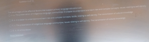 Quastonθef 10
The adventages of the affective factors that support primary language education are
A. a. The presenvation of indigenous lanquage communities; It is easier to understand and learn new and complex concepts; issues relating to seff-densty
6. 5. It is easier to understand and learn new and complex concepts; Issues relating to self-identity; The transmission of cultural andwledge
C. c. The preservation of Indigenous language communities; Issues relating to self-idencity; The transmission of cultural anowedge
○ ( d. Ah of the abre
B==== Selectian