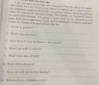 01 đoạn văn đưới đây. 
I am Lan and I am in class 8A. I live at 11 Tran Phu Stroet. It is about
300 meters from my house to my school so I always go to school on foot. 
My telephone number is 83533249. I sometimes call my classmates and talk 
about our homework and other things. This Sunday, on October 6° will be 
my thirteenth birthday. I'm going to invite some of my classmates to the 
party from six to eight at my house. So I'm writing the invitation cards now. 
I hope my friends will come and join the fun. 
1. Is Lan in grade 8? 
_ 
2. Where does she live? 
_ 
_ 
3. How far is it from her house to her school? 
4. Does Lan walk to school? 
_ 
5. What's her date of birth? 
_ 
6. How old is she now? 
_ 
7. How old will she be this Sunday? 
_ 
8. Will she have a birthday party?