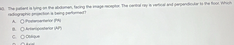 The patient is lying on the abdomen, facing the image receptor. The central ray is vertical and perpendicular to the floor. Which
radiographic projection is being performed?
A. Posteroanterior (PA)
B. Anteroposterior (AP)
C. Oblique
Axial