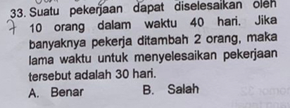 Suatu pekerjaan dapat diselesaikan oleh
10 orang dalam waktu 40 hari. Jika
banyaknya pekerja ditambah 2 orang, maka
lama waktu untuk menyelesaikan pekerjaan
tersebut adalah 30 hari.
A. Benar B. Salah