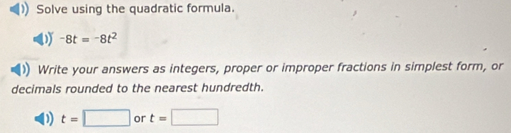 Solve using the quadratic formula.
-8t=-8t^2
Write your answers as integers, proper or improper fractions in simplest form, or 
decimals rounded to the nearest hundredth.
t=□ or t=□