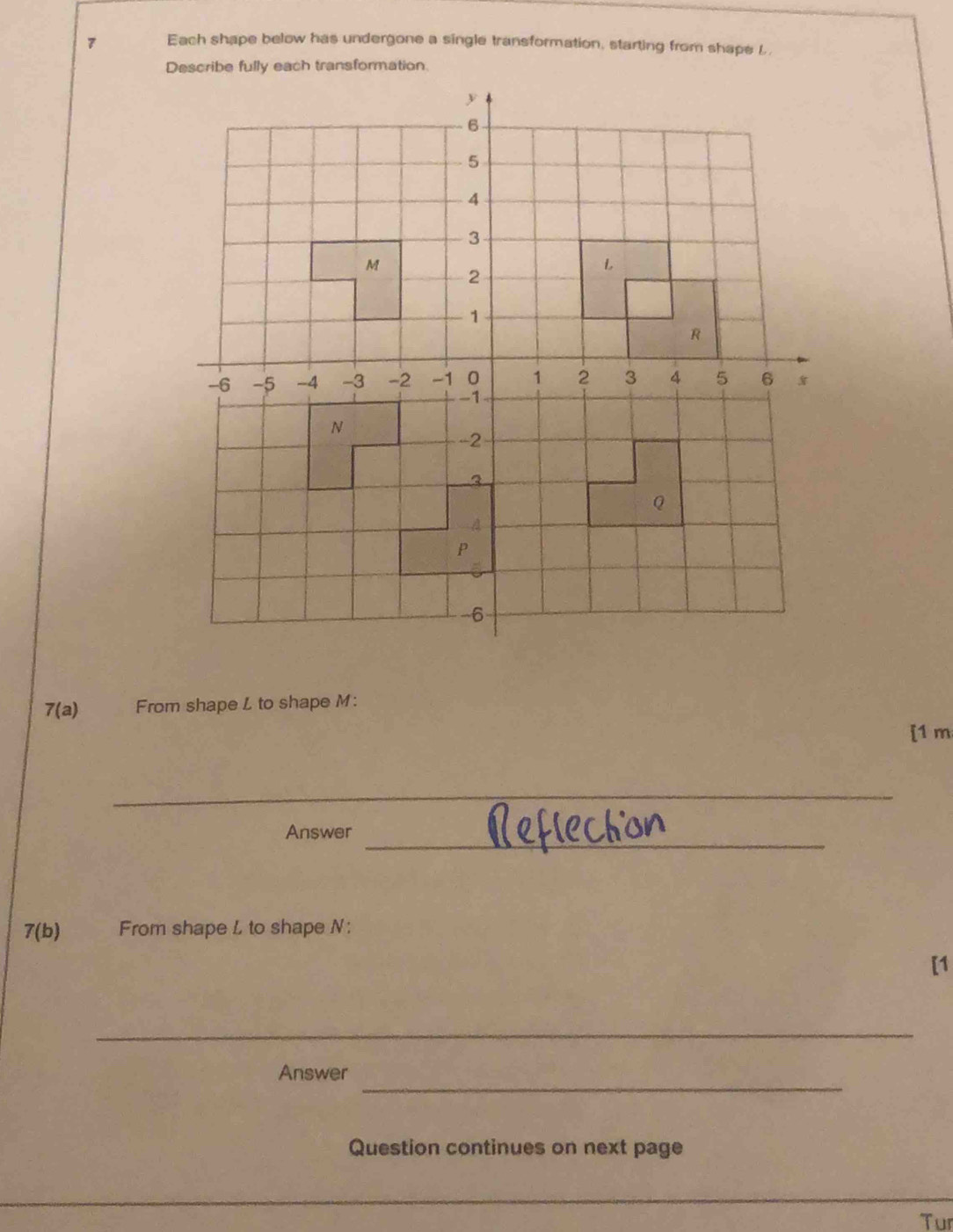 Each shape below has undergone a single transformation, starting from shaps L 
Describe fully each transformation.
7(a) From shape L to shape M : 
[1 m
_ 
_ 
Answer 
7(b) From shape L to shape N : 
[1 
_ 
_ 
Answer 
Question continues on next page 
_ 
Tur