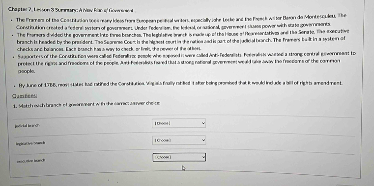 Chapter 7, Lesson 3 Summary: A New Plan of Government 
The Framers of the Constitution took many ideas from European political writers, especially John Locke and the French writer Baron de Montesquieu. The 
Constitution created a federal system of government. Under Federalism, the federal, or national, government shares power with state governments. 
The Framers divided the government into three branches. The legislative branch is made up of the House of Representatives and the Senate. The executive 
branch is headed by the president. The Supreme Court is the highest court in the nation and is part of the judicial branch. The Framers built in a system of 
checks and balances. Each branch has a way to check, or limit, the power of the others. 
Supporters of the Constitution were called Federalists; people who opposed it were called Anti-Federalists. Federalists wanted a strong central government to 
protect the rights and freedoms of the people. Anti-Federalists feared that a strong national government would take away the freedoms of the common 
people. 
By June of 1788, most states had ratified the Constitution. Virginia finally ratified it after being promised that it would include a bill of rights amendment. 
Questions: 
1. Match each branch of government with the correct answer choice: 
judicial branch [ Choose ] 
legislative branch [ Choose ] 
[ Choose ] 
executive branch