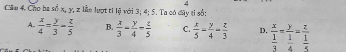 Cho ba số x, y, z lần lượt tỉ lệ với 3; 4; 5. Ta có dãy tỉ số:
A.  x/4 = y/3 = z/5  B.  x/3 = y/4 = z/5  C.  x/5 = y/4 = z/3  D. frac x 1/3 =frac y 1/4 =frac z 1/5 