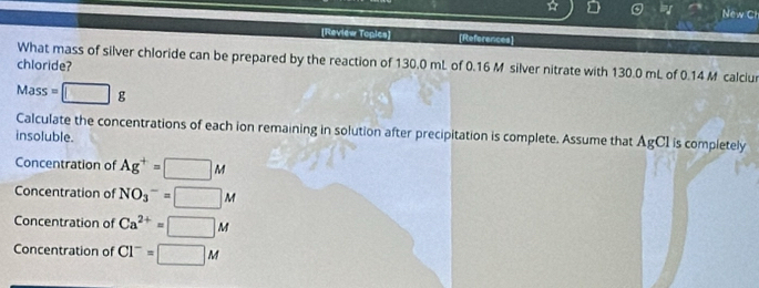 New C
[Review Topics] [References]
What mass of silver chloride can be prepared by the reaction of 130.0 mL of 0.16 M silver nitrate with 130.0 mL of 0.14 M calciur
chloride?
Mass=□ g
Calculate the concentrations of each ion remaining in solution after precipitation is complete. Assume that AgCI is completely
insoluble.
Concentration of Ag^+=□ M
Concentration of NO_3^(-=□ M
Concentration of Ca^2+)=□ M
Concentration of Cl^-=□ M