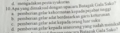 d. mengadakan pesta syukuran
10. Apa yang dimaksud dengan upacara Batagak Gala Sako?
a pemberian gelar kehormatan kepada pejabat tingg
b. pemberian gelar adat berdasarkan garis keturunan
c pemberian gelar adat kepada orang luar suku
d. pemberian gelar kepada seseorang yang sudah menikal
nacara Batagak Gala Sako?