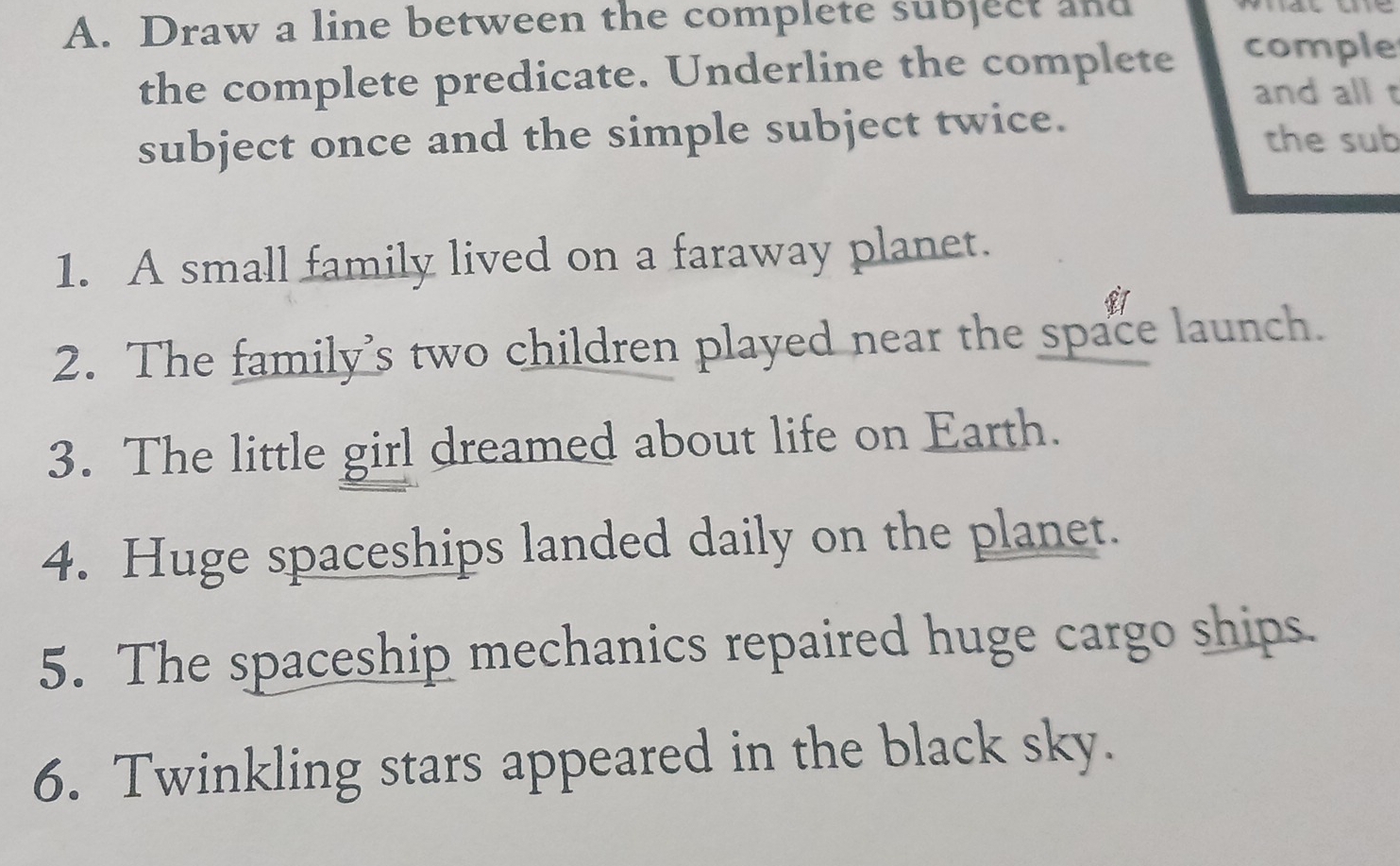 Draw a line between the complete subject and 
the complete predicate. Underline the complete comple 
and all t 
subject once and the simple subject twice. the sub 
1. A small family lived on a faraway planet. 
2. The family’s two children played near the space launch. 
3. The little girl dreamed about life on Earth. 
4. Huge spaceships landed daily on the planet. 
5. The spaceship mechanics repaired huge cargo ships. 
6. Twinkling stars appeared in the black sky.