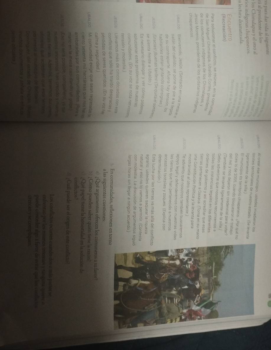 res para dar vída al siguiente
rá al presidente de los
los Chimalapas y el otro al
gaxLo0:  Al crear ese municipio, ustedes invadieron los
"entre escudos de asé s e
llmites territóriales de nuestro estado. (Se levanta
de escudos''. Les mantarase
ligeramente de la silla.)
na lectura dramatizada.
esú s  El municipio es territorio chiapaneco. ¿Por qué no
rios indígenas chiapanecos. la siéra son coma ee me sue défioria las Jruas y dices lo de 2005, cuando bloquearón el trabajo
Encuentro
sasito y of de Telcnby 
del INE y nos dejaron sin credencial para votar?
(Recreación)
(También se levanta ligeramente de la silla.)
DBALDO  Debo advertirte que nosotros recurriremos à
todas las instancias legales en los diferentes
Para solucignar el conflicto, se reúnen, en la comunidas órdenes de gobierno y así acreditar que esas
de San Miguel Chimalapa, Ubaldo Cortés, presidente
de los comuneros indígenas de los Chimalapas y
tierras pertenecen a Oaxaca (Toma en su mano
Jesús Moreno, presidente de los ejidatarios indígeras
una Constitución Política y la levanta para
chiapanecos
mostrársela al otro representante.)
sos Te advierto que nosotros también buscaremos
UBALdo:   Bienvenido, Jesús. (Sentado en una mesa en apoyo legal y defenderemos con nuestras vidas
salón del cabildo; se pone de pie a la llegad las tierras que han pertenecido a nuestros
de su contraparte. Afuera hay tensión, los ancestros tsotsiles y zoques. (Explica con
habitantes están gritando consignas.) determinación.)
ESúS  ¡Gracías! ¡Buenas tardes! (Se quifa el sombe) uancoo.  Esta lucha por las tierras va más allá del conflicto
se sienta frente a Ubaldo.) agrario: ustedes quieren saquear la riqueza
UBALOO. Es necesario dialogar y ver cómo podemos natural y eso no lo vamos a permitir. (Contesta
solucionar este problema de nuestras con molestia. La discusión de argumentos sigui
comunidades. (En su voz se nota nerviosism largas horas sin llegar a ningún acuerdo.)
tensión y molestia.)
''EsOs    Llevamos más de cinco décadas con este 5. En comunidades, reflexionen en torno
conflicto que sólo ha traído desgracias y
pérdidas de seres queridos. (En su voz hay a las siguientes cuestiones:
calma y seguridad.) ) ¿Qué argumentos ofrecen los comuneros a su favor?
UBALDO  Mi comunidad exige que sean regresadat b Cómo pueden saber quién tiene la razón?
ciento sesenta mil hectáreas que nos hai ¿Qué papel tiene la honestidad en la solución de
arrebatadas por sus comunidades (Pores conflictos?
mano en la mesa cási dando un golpe d) ¿Cuál puede ser el origen de este conflicto?
Esúm. ;Eso no será posible, compañierol, ya que
nuestros ancestros han crecido y muer Los conflictos ocurren cuando dos o más partes se
estas tierras, Adernás, tenemos ducume a
oticisles quie acréditan que este téromr e
enfrentan por los mismos intereses y ranguna quiere o
perfenece al município de Belisario puede conceder algo a favor de evitar que los conflictor
Domínguez, del estado de Chiapas, (Minn crezcan y se compliquen
muchos documentos y señala en eñlos o
sellos oficiales.)