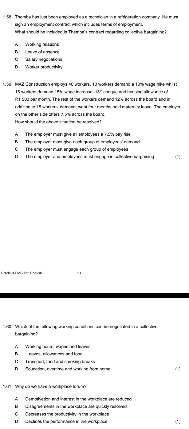 1.58 Themba has just been employed as a technician in a refrigeration company. He must
sign an employment contract which includes terms of employment.
What should be included in Themba's contract regarding collective bargaining?
A Working relations
B Leave of absence
C Salary negotiations
D Worker productivity
1.59 MAZ Construction employs 40 workers. 10 workers demand a 10% wage hike whilst
15 workers demand 15% wage increase, 13^(th) cheque and housing allowance of
R1 500 per month. The rest of the workers demand 12% across the board and in
addition to 15 workers' demand, want four months paid maternity leave. The employer
on the other side offers 7.5% across the board.
How should the above situation be resolved?
A The employer must give all employees a 7.5% pay rise
B The employer must give each group of employees' demand
C The employer must engage each group of employees
D The employer and employees must engage in collective bargaining (1)
Grade 9 EMS P2: English 21
1.60 Which of the following working conditions can be negotiated in a collective
bargaining?
A Working hours, wages and leaves
B Leaves, allowances and food
C Transport, food and smoking breaks
D Education, overtime and working from home
(1)
1.61 Why do we have a workplace forum?
A Demotivation and interest in the workplace are reduced
B Disagreements in the workplace are quickly resolved
C Decreases the productivity in the workplace
D Declines the performance in the workplace
(1)