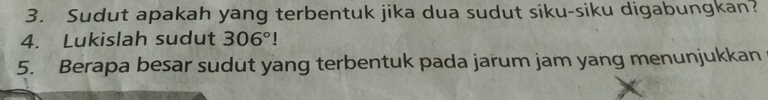 Sudut apakah yang terbentuk jika dua sudut siku-siku digabungkan? 
4. Lukislah sudut 306°!
5. Berapa besar sudut yang terbentuk pada jarum jam yang menunjukkan