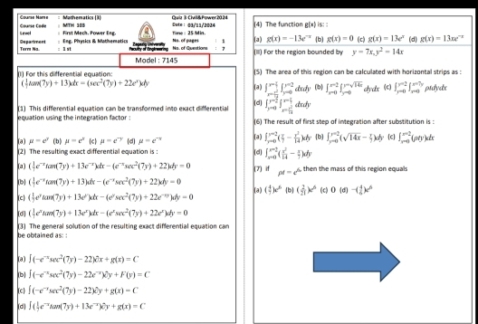 Cœurse More Cœurse Code : Mathematics (3) Quia 3 Civil&Fower2024 (4) The function g(x) is: :
MTHI 103 Dut=： g3/11/2034
Department Level First Mech. Fower Eng. Time : 25 Min. (a) g(x)=-13e^(-x) b) g(x)=0 (c) g(x)=13e^x (d) g(x)=13xe^(-x)
Term Na. : 1 st Eng. Physics & Mathematics No. of pages
Faculty of Engtneering Bagarg Univer Na. of Questions 7 (I) For the region bounded by y=7x,y^2-14x
Model : 7145
(1) For this differential equation: (S) The area of this region can be calculated with horizontal strips as :
( 1/2 tan (7y)+13)dx=(sec^2(7y)+22e^x)dy (a) ∈t _x= 1^2/14 ^x=214∈t _(y=0)^(y=2)dudy (b] ∈t _(xto 0)^(x-2)|_(y=0)^(y=x) dydx (c) ∈t _(r=0)^(r=2)∈t _(r=0)^(x=7y) ptdydx
(1) This differential equation can be transformed into exact differential (d] ∈t _(yto 0)^(y=frac 3)2∈t _x= 3/14 ^x-12dxdy
equation using the integration factor . (6) The result of first step of integration after substitution is :
∈t _(yto 0)^(y=2)( x/7 - x^2/14 )dy
(a) mu =e^y (b) mu =e^x c mu =e^(-y) [d] mu =e^(-x) (a) [d] ∈t _(xto 0)^(x-2)( x^2/14 - x/7 )dy (b) ∈t _(yto 0)^(y=2)(sqrt(14x)- x/y )dy c ∈t _(xto 0)^2^x=2(pty)dx
(2) The resulting exact differential equation is :
(a) ( 1/2 e^(-x)tan (7y)+13e^(-x))dx-(e^(-x)sec^2(7y)+22)dy=0
[b] ( 1/2 e^(-x)tan (7y)+13)dx-(e^(-x)sec^2(7y)+22xdy=0 (7) if pt=c^(th) then the mass of this region equals
(c ( 1/2 e^ytan (7y)+13e^y)dx-(e^ysec^2(7y)+22e^(-xy))dy=0 (a) ( 4/7 )e^6 [b] ( 2/21 )e^6 (c) 0(d)-( 4/5 )e^6
[d] ( 1/2 e^xtan (7y)+13e^x)dx-(e^xsec^2(7y)+22e^x)dy=0
be obtained as: : (3) The general solution of the resulting exact differential equation can
(a) ∈t (-e^(-x)sec^2(7y)-22)partial x+g(x)=C
[b] ∈t (-e^(-x)sec^2(7y)-22e^(-x))(y+F(y)=C
(c ∈t (-e^(-x)sec^2(7y)-22)e^2y+g(x)=C
(d] ∈t ( 1/7 e^(-x)tan (7y)+13e^(-x))dy+g(x)=C