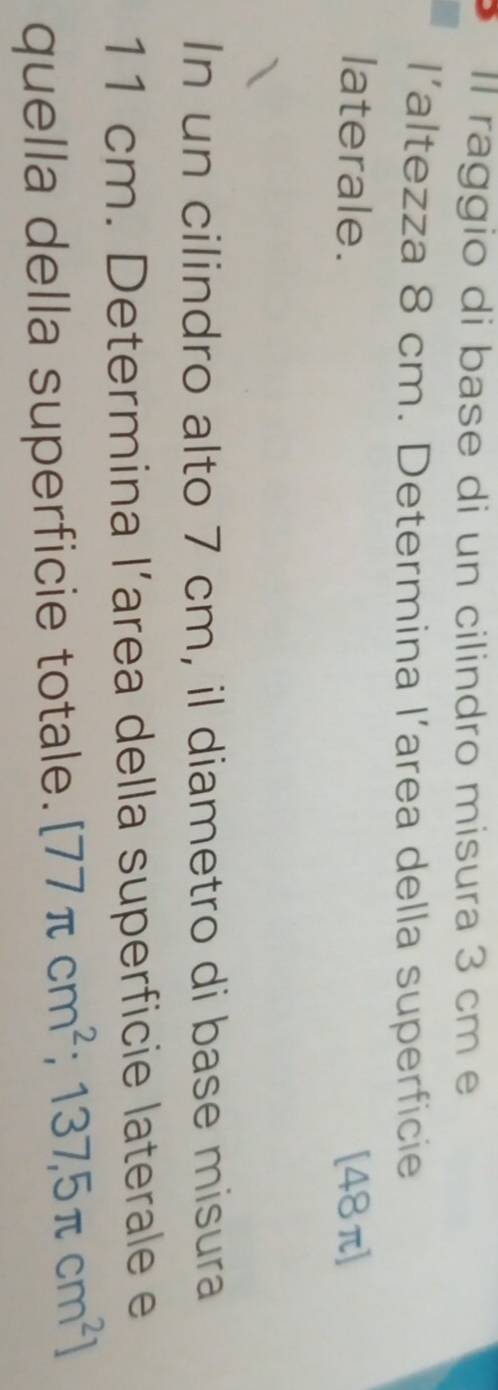 Il raggio di base di un cilindro misura 3 cm e 
l’altezza 8 cm. Determina l’area della superficie 
laterale. [48π]
In un cilindro alto 7 cm, il diametro di base misura
11 cm. Determina l’area della superficie laterale e 
quella della superficie totale. [77π cm^2;137,5π cm^2]