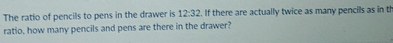 The ratio of pencils to pens in the drawer is 12:32. If there are actually twice as many pencils as in th 
ratio, how many pencils and pens are there in the drawer?