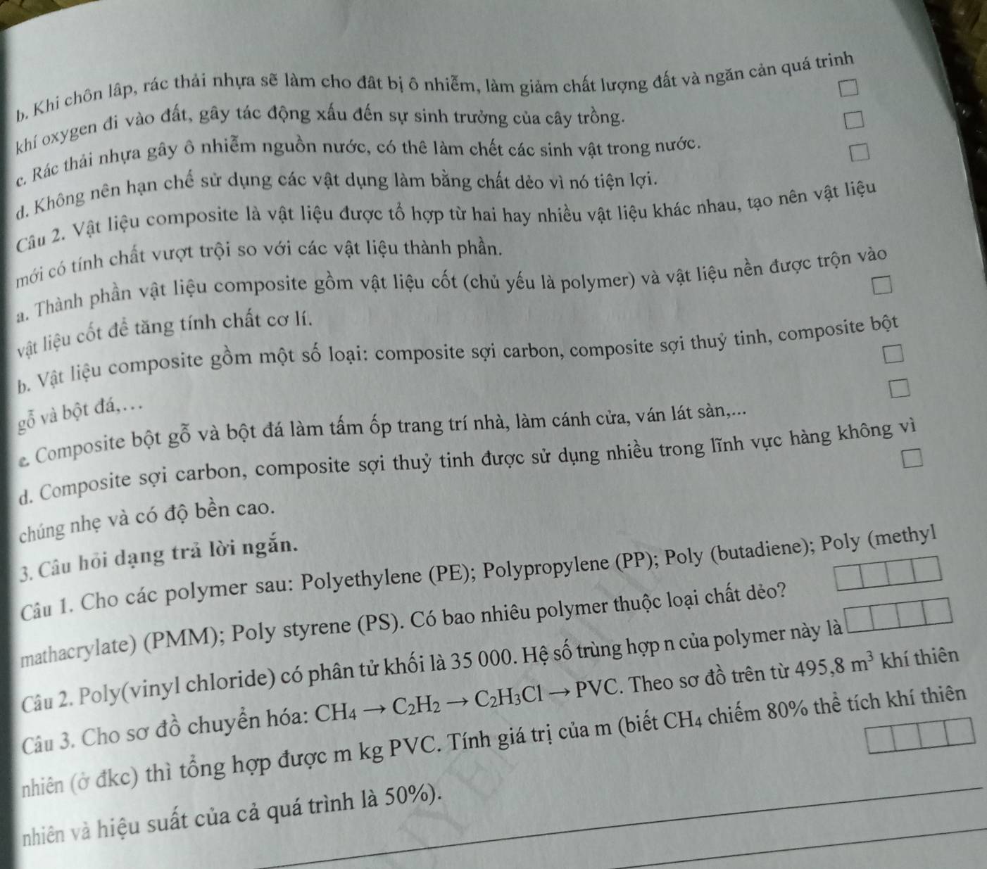 b. Khi chôn lâp, rác thải nhựa sẽ làm cho đất bị ô nhiễm, làm giảm chất lượng đất và ngăn cản quá trinh
khí oxygen đi vào đất, gây tác động xấu đến sự sinh trưởng của cây trồng.
c. Rác thải nhựa gây ô nhiễm nguồn nước, có thê làm chết các sinh vật trong nước.
d. Không nên hạn chế sử dụng các vật dụng làm bằng chất dẻo vì nó tiện lợi.
Câu 2. Vật liệu composite là vật liệu được tổ hợp từ hai hay nhiều vật liệu khác nhau, tạo nên vật liệu
mới có tính chất vượt trội so với các vật liệu thành phần.
a. Thành phần vật liệu composite gồm vật liệu cốt (chủ yếu là polymer) và vật liệu nền được trộn vào
vật liệu cốt để tăng tính chất cơ lí.
b Vật liệu composite gồm một số loại: composite sợi carbon, composite sợi thuỷ tinh, composite bột
gỗ và bột đá,..
e. Composite bột gỗ và bột đá làm tấm ốp trang trí nhà, làm cánh cửa, ván lát sàn,...
d. Composite sợi carbon, composite sợi thuỷ tinh được sử dụng nhiều trong lĩnh vực hàng không vì
chúng nhẹ và có độ bền cao.
3. Câu hồi dạng trả lời ngắn.
Câu 1. Cho các polymer sau: Polyethylene (PE); Polypropylene (PP); Poly (butadiene); Poly (methyl
mathacrylate) (PMM); Poly styrene (PS). Có bao nhiêu polymer thuộc loại chất dẻo?
Câu 2. Poly(vinyl chloride) có phân tử khối là 35 000. Hệ số trùng hợp n của polymer này là
Câu 3. Cho sơ đồ chuyển hóa: CH_4to C_2H_2to C_2H_3Clto PVC. Theo sơ đồ trên từ 495,8m^3 khí thiên
nhiên (ở đkc) thì tổng hợp được m kg PVC. Tính giá trị của m (biết CH_4 chiếm 80% thể tích khí thiên
nhiên và hiệu suất của cả quá trình là 50%).