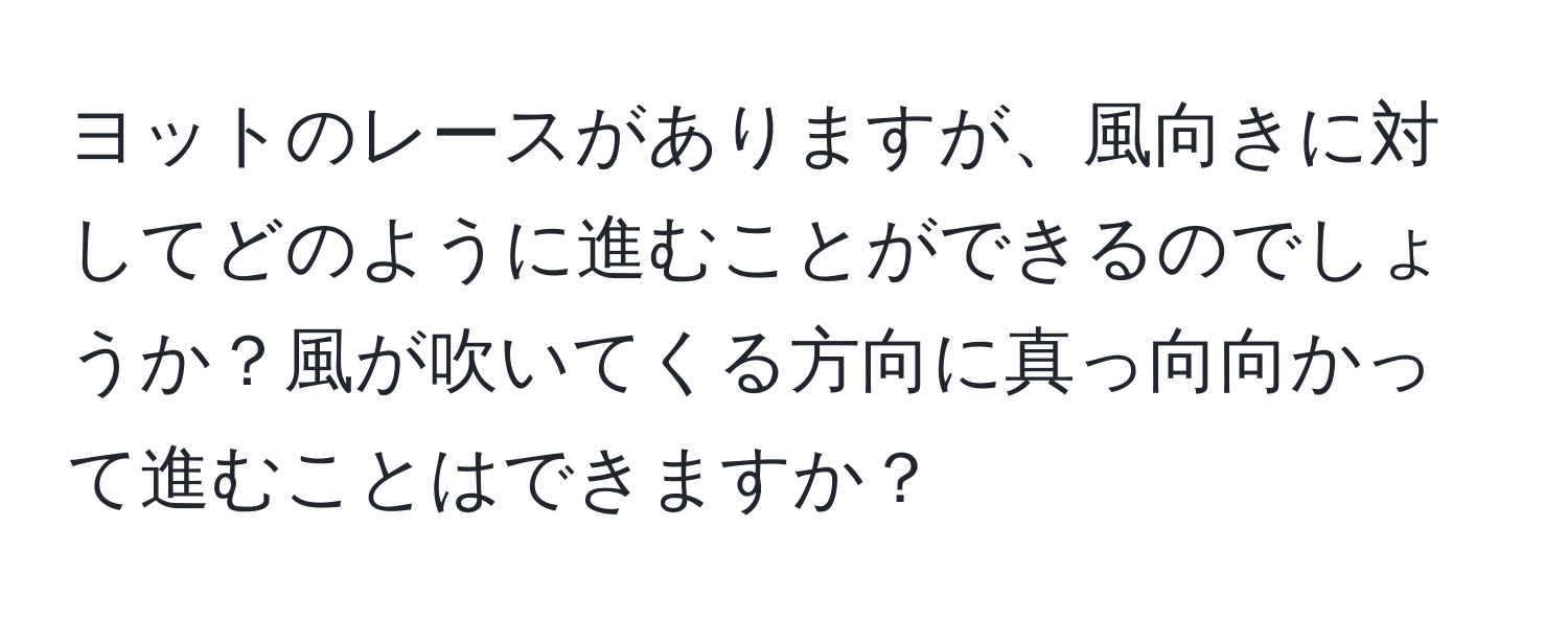 ヨットのレースがありますが、風向きに対してどのように進むことができるのでしょうか？風が吹いてくる方向に真っ向向かって進むことはできますか？