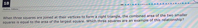 Medina, Débora 
When three squares are joined at their vertices to form a right triangle, the combined area of the two smaller 
squares is equal to the area of the largest square. Which three squares are an example of this relationship?