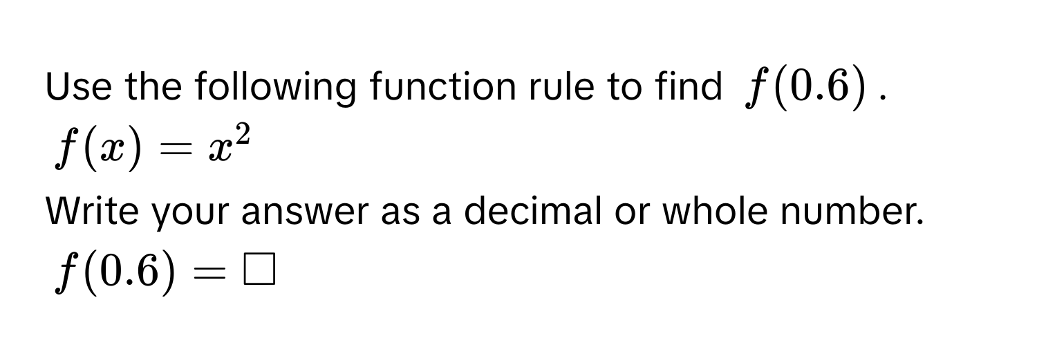 Use the following function rule to find $f(0.6)$.
$f(x) = x^2$
Write your answer as a decimal or whole number.
$f(0.6) = □$