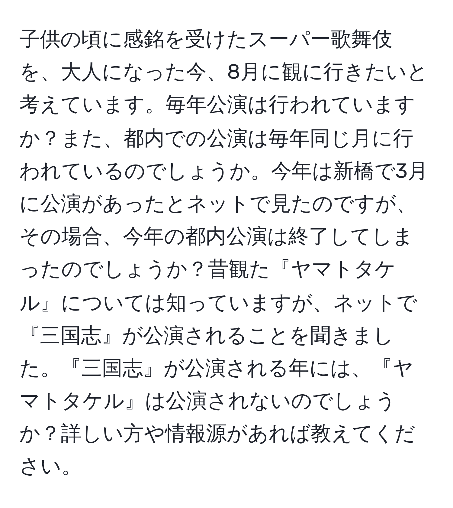 子供の頃に感銘を受けたスーパー歌舞伎を、大人になった今、8月に観に行きたいと考えています。毎年公演は行われていますか？また、都内での公演は毎年同じ月に行われているのでしょうか。今年は新橋で3月に公演があったとネットで見たのですが、その場合、今年の都内公演は終了してしまったのでしょうか？昔観た『ヤマトタケル』については知っていますが、ネットで『三国志』が公演されることを聞きました。『三国志』が公演される年には、『ヤマトタケル』は公演されないのでしょうか？詳しい方や情報源があれば教えてください。