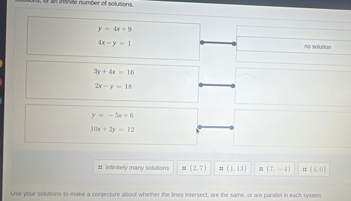 ons, or an infinite number of solutions.
y=4x+9
4x-y=1
no solution
3y+4x=16
2x-y=18
y=-5x+6
10x+2y=12
:: infinitely many solutions (2,7) (1,13) (7,-4) (4,0)
Use your solutions to make a conjecture about whether the lines intersect, are the same, or are parallel in each system.