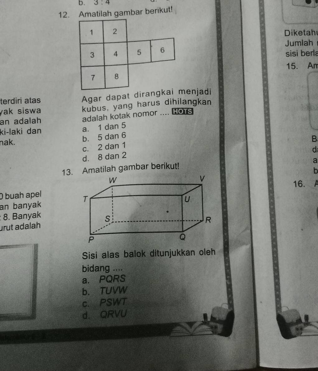 3:4
12. Amatilah gambar berikut!
Diketah
Jumlah
sisi berla
15. Am
terdiri atas Agar dapat diranenjadi
yak siswa kubus, yang harus dihilangkan
an adalah adalah kotak nomor .... HOTS
ki-laki dan
a. 1 dan 5
nak. b. 5 dan 6
B
c. 2 dan 1
d
d. 8 dan 2
a
13. Amatilah gambar berikut!
b
16. A
O buah apel
an banyak
: 8. Banyak
urut adalah
Sisi alas balok ditunjukkan oleh
bidang ....
a. PQRS
b. TUVW
c. PSWT
d. QRVU