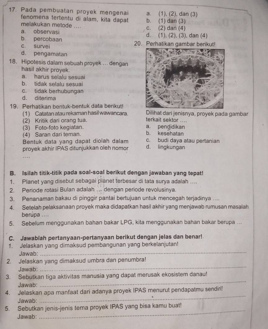 Pada pembuatan proyek mengenai a. (1), (2), dan (3)
fenomena tertentu di alam, kita dapat b. (1) dan (3)
melakukan metode .... c. (2) dan (4)
a. observasi d. (1), (2), (3), dan (4)
b. percobaan
c. survei
20. Perhatikan gambar berikut!
d. pengamatan
18. Hipotesis dalam sebuah proyek ... dengan
hasil akhir proyek.
a. harus selalu sesuai
b. tidak selalu sesuai
c. tidak berhubungan
d. diterima
19. Perhatikan bentuk-bentuk data berikut!
(1) Catatan atau rekaman hasil wawancara. Dilihat dari jenisnya, proyek pada gambar
(2) Kritik dari orang tua. terkait sektor ....
(3) Foto-foto kegiatan. a. pendidikan
(4) Saran dari teman. b. kesehatan
Bentuk data yang dapat diolah dalam c. budi daya atau pertanian
proyek akhir IPAS ditunjukkan oleh nomor d. lingkungan
… … 
B. Isilah titik-titik pada soal-soal berikut dengan jawaban yang tepat!
1. Planet yang disebut sebagai planet terbesar di tata surya adalah ....
2. Periode rotasi Bulan adalah ... dengan periode revolusinya.
3. Penanaman bakau di pinggir pantai bertujuan untuk mencegah terjadinya ....
4. Setelah pelaksanaan proyek maka didapatkan hasil akhir yang menjawab rumusan masalah
berúpa ....
5. Sebelum menggunakan bahan bakar LPG, kita menggunakan bahan bakar berupa ...
C. Jawablah pertanyaan-pertanyaan berikut dengan jelas dan benar!
1. Jelaskan yang dimaksud pembangunan yang berkelanjutan!
Jawab:
_
_
2. Jelaskan yang dimaksud umbra dan penumbra!
Jawab:
3. Sebutkan tiga aktivitas manusia yang dapat merusak ekosistem danau!
Jawab:
_
_
4. Jelaskan apa manfaat dari adanya proyek IPAS menurut pendapatmu sendiri!
Jawab:
_
5. Sebutkan jenis-jenis tema proyek IPAS yang bisa kamu buat!
Jawab: