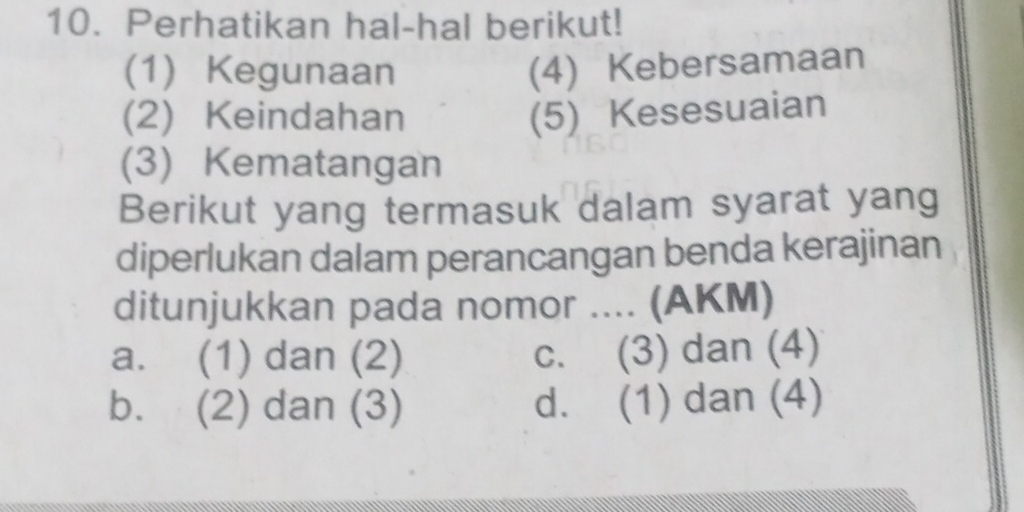 Perhatikan hal-hal berikut!
(1) Kegunaan (4) Kebersamaan
(2) Keindahan (5) Kesesuaian
(3) Kematangan
Berikut yang termasuk dalam syarat yang
diperlukan dalam perancangan benda kerajinan
ditunjukkan pada nomor .... (AKM)
a. (1) dan (2) c. (3) dan (4)
b. (2) dan (3) d. (1) dan (4)