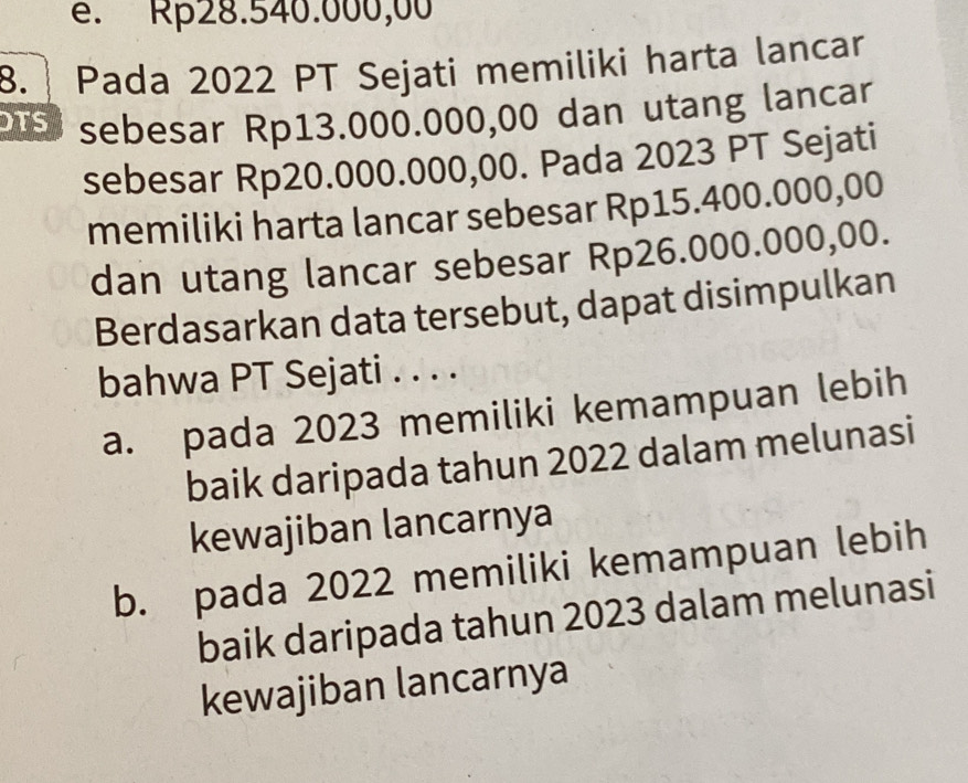 é. Rp28.540.000,00
8. Pada 2022 PT Sejati memiliki harta lancar
bus sebesar Rp13.000.000,00 dan utang lancar
sebesar Rp20.000.000,00. Pada 2023 PT Sejati
memiliki harta lancar sebesar Rp15.400.000,00
dan utang lancar sebesar Rp26.000.000,00.
Berdasarkan data tersebut, dapat disimpulkan
bahwa PT Sejati . . . .
a. pada 2023 memiliki kemampuan lebih
baik daripada tahun 2022 dalam melunasi
kewajiban lancarnya
b. pada 2022 memiliki kemampuan lebih
baik daripada tahun 2023 dalam melunasi
kewajiban lancarnya