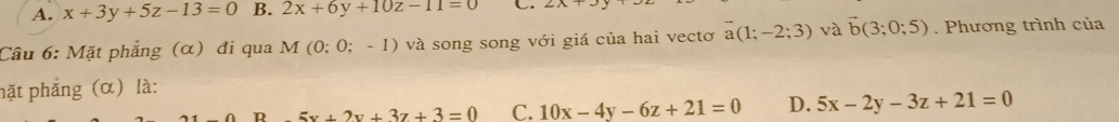 A. x+3y+5z-13=0 B. 2x+6y+10z-11=0 C.
Câu 6: Mặt phẳng (α) đi qua M (0;0;-1) và song song với giá của hai vectơ vector a(1;-2;3) và vector b(3;0;5). Phương trình của
hặt phẳng (α) là:
R 5x+2y+3z+3=0 C. 10x-4y-6z+21=0 D. 5x-2y-3z+21=0