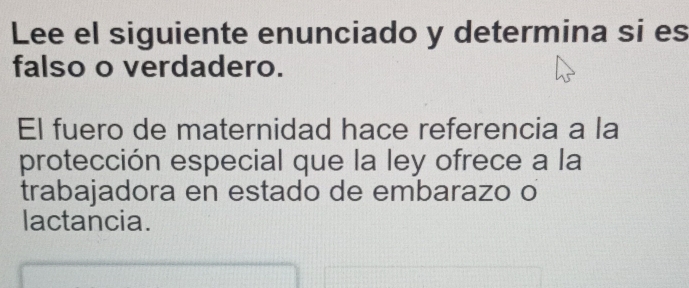 Lee el siguiente enunciado y determina si es 
falso o verdadero. 
El fuero de maternidad hace referencia a la 
protección especial que la ley ofrece a la 
trabajadora en estado de embarazo o 
lactancia.