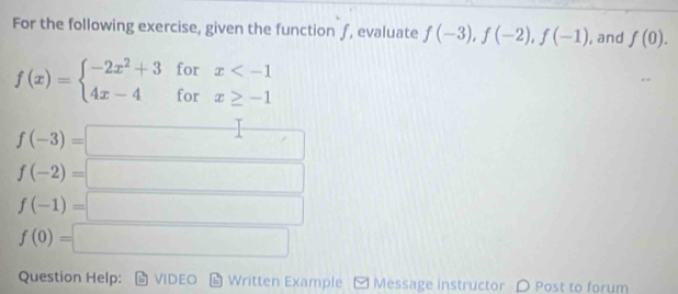 For the following exercise, given the function ƒ, evaluate f(-3), f(-2), f(-1) , and f(0).
f(x)=beginarrayl -2x^2+3 4x-4endarray. beginarrayr forx
f(-3)=□
f(-2)=□
f(-1)=□
f(0)=□
Question Help: VIDEO Written Example Message instructor 〇 Post to forum