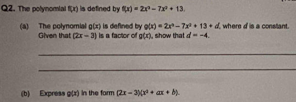 The polynomial f(x) is defined by f(x)=2x^3-7x^2+13. 
(a) The polynomial g(x) is defined by g(x)=2x^3-7x^2+13+d where d is a constant. 
Given that (2x-3) is a factor of g(x) , show that d=-4. 
_ 
_ 
(b) Express g(x) in the form (2x-3)(x^2+ax+b).