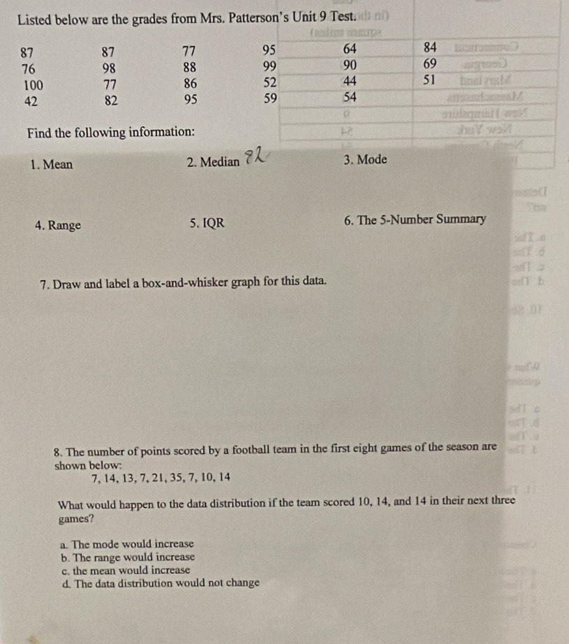 Listed below are the grades from Mrs. Patter
87 87 77
76 98 88
100 77 86
42 82 95
Find the following information:
1. Mean 2. Median
4. Range 5. IQR 6. The 5 -Number Summary
7. Draw and label a box-and-whisker graph for this data.
8. The number of points scored by a football team in the first eight games of the season are
shown below:
7, 14, 13, 7, 21, 35, 7, 10, 14
What would happen to the data distribution if the team scored 10, 14, and 14 in their next three
games?
a. The mode would increase
b. The range would increase
c. the mean would increase
d. The data distribution would not change