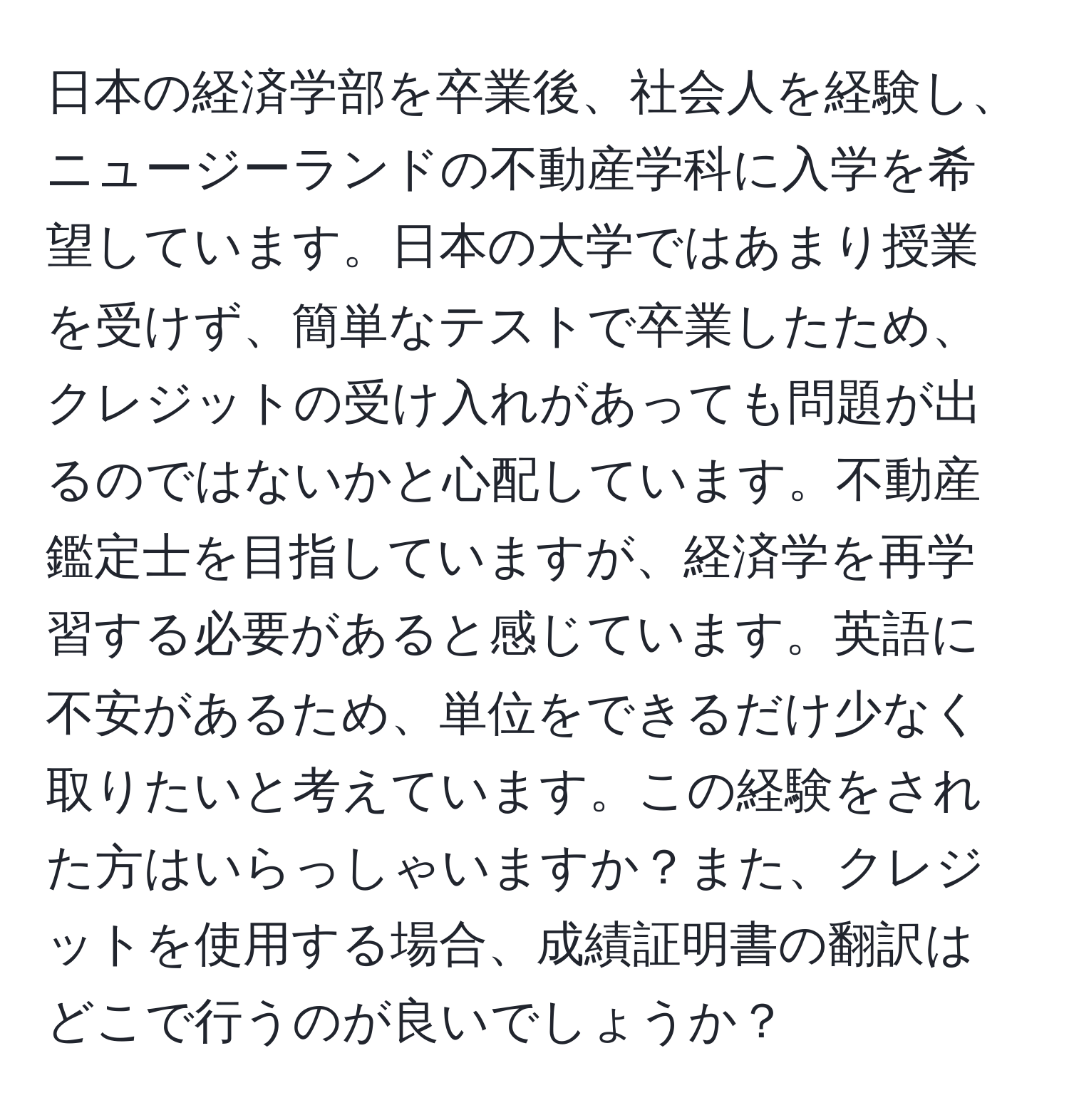 日本の経済学部を卒業後、社会人を経験し、ニュージーランドの不動産学科に入学を希望しています。日本の大学ではあまり授業を受けず、簡単なテストで卒業したため、クレジットの受け入れがあっても問題が出るのではないかと心配しています。不動産鑑定士を目指していますが、経済学を再学習する必要があると感じています。英語に不安があるため、単位をできるだけ少なく取りたいと考えています。この経験をされた方はいらっしゃいますか？また、クレジットを使用する場合、成績証明書の翻訳はどこで行うのが良いでしょうか？