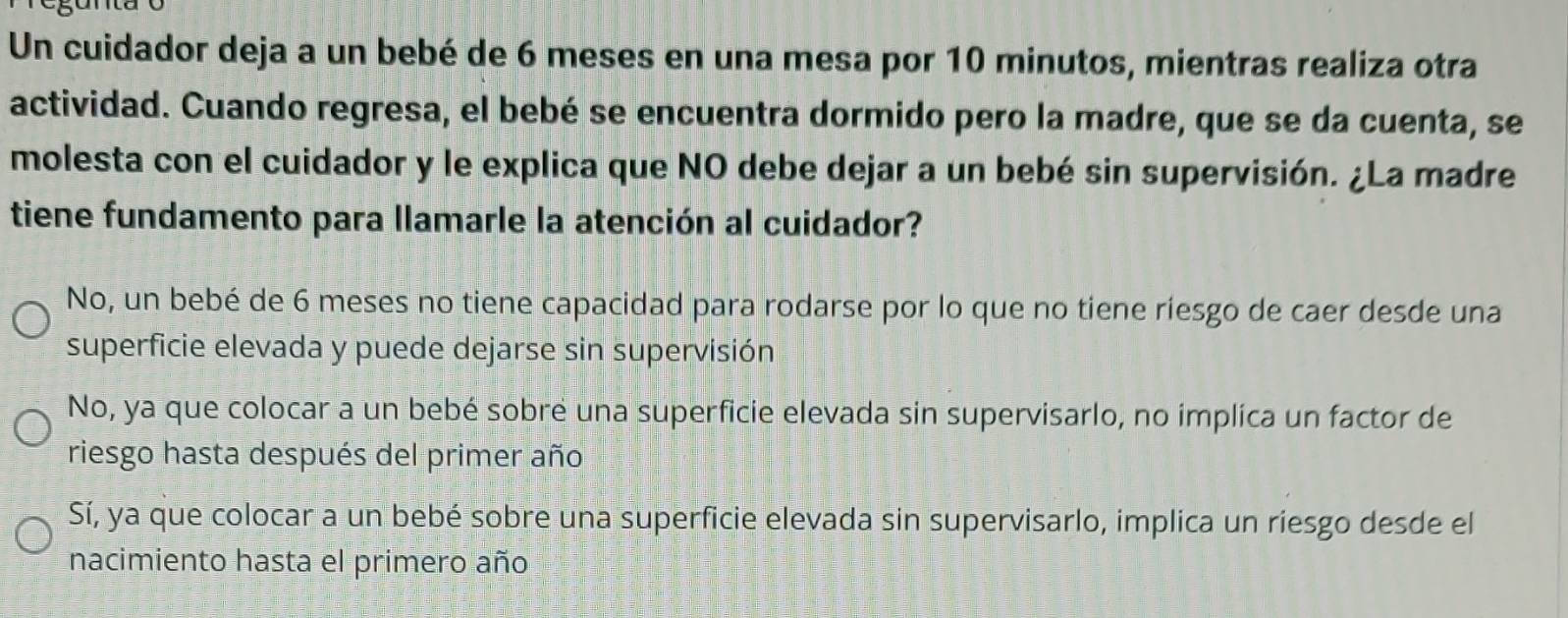 Un cuidador deja a un bebé de 6 meses en una mesa por 10 minutos, mientras realiza otra
actividad. Cuando regresa, el bebé se encuentra dormido pero la madre, que se da cuenta, se
molesta con el cuidador y le explica que NO debe dejar a un bebé sin supervisión. ¿La madre
tiene fundamento para llamarle la atención al cuidador?
No, un bebé de 6 meses no tiene capacidad para rodarse por lo que no tiene riesgo de caer desde una
superficie elevada y puede dejarse sin supervisión
No, ya que colocar a un bebé sobre una superficie elevada sin supervisarlo, no implica un factor de
riesgo hasta después del primer año
Sí, ya que colocar a un bebé sobre una superficie elevada sin supervisarlo, implica un riesgo desde el
nacimiento hasta el primero año