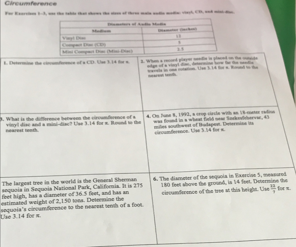 Circumference 
For Exercises 1-3, use the table that shows the sizes of three main andia media: viayl, CD, and mini-dise. 
1. Determine the circumference of a CD. Use 3.14 for s. 2. When a record player needle is placedn the outside 
edge of a vinyl disc, determine how far the needle 
travels in one rotation. Use 3.14 for π. Round to the 
nearest tenth. 
3. What is the difference between the circumference of a 4. On June 8, 1992, a crop circle with an 18-meter radius 
vinyl disc and a mini-disc? Use 3.14 for π. Round to the was found in a wheat field near Szekesfehervar, 43
nearest tenth. miles southwest of Budapest. Determine its 
circumference. Use 3.14 for π. 
The largest tree in the world is the General Sherman 6. The diameter of the sequoia in Exercise 5, measured 
sequoia in Sequoia National Park, California. It is 275 180 feet above the ground, is 14 feet. Determine the 
feet high, has a diameter of 36.5 feet, and has an circumference of the tree at this height. Use  22/7  for π. 
estimated weight of 2,150 tons. Determine the 
sequoia’s circumference to the nearest tenth of a foot. 
Use 3.14 for π.