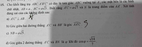 Cho khổi lăng trụ ABC. A'B'C' có đáy là tam giác ABC vuông tại A, các mặt bên là các hình 
chữ nhật, AB=a, AC=asqrt(3). Biết rằng A'C=asqrt(7) và N là trung điểm của AA'. Xét tính 
đúng sai của các khẳng định sau: 
a) A'C'⊥ AB. 
b) Góc giữa hai đường thắng A'C và BB' là góc widehat AA'C. 
c) NB=asqrt(5). 
d) Góc giữa 2 đường thăng A'C và BN là φ khi đó cos varphi = sqrt(14)/7 .