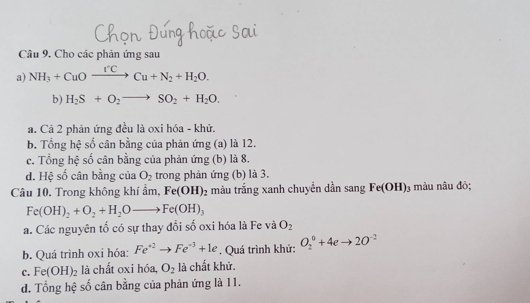 Cho các phản ứng sau
a) NH_3+CuOxrightarrow I°CCu+N_2+H_2O. 
b) H_2S+O_2to SO_2+H_2O.
a. Cả 2 phản ứng đều là oxi hóa - khử.
b. Tổng hệ số cân bằng của phản ứng (a) là 12.
c. Tổng hệ số cân bằng của phản ứng (b) là 8.
d. Hệ số cân bằng của O_2 trong phản ứng (b) là 3.
Câu 10. Trong không khí ẩm, Fe(OH)_2 màu trắng xanh chuyển dần sang Fe(OH)_3 màu nâu đỏ;
Fe(OH)_2+O_2+H_2Oto Fe(OH)_3
a. Các nguyên tố có sự thay đổi : shat O oxi hóa là Fe và O_2
b. Quá trình oxi hóa: Fe^(+2)to Fe^(-3)+1e. Quá trình khử: O_2^(0+4eto 2O^-2)
c. Fe(OH)_2 là chất oxi hóa, O_2 là chất khử.
d. Tổng hệ số cân bằng của phản ứng là 11.