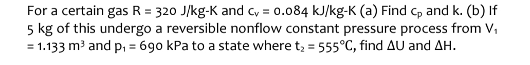 For a certain gas R=320J/kg-K and c_v=0.084kJ/ /kg-K (a) Find C_p and k. (b) If
5 kg of this undergo a reversible nonflow constant pressure process from V_1
=1.133m^3 and p_1=690 kPa to a state where t_2=555°C , find △ U and △ H.