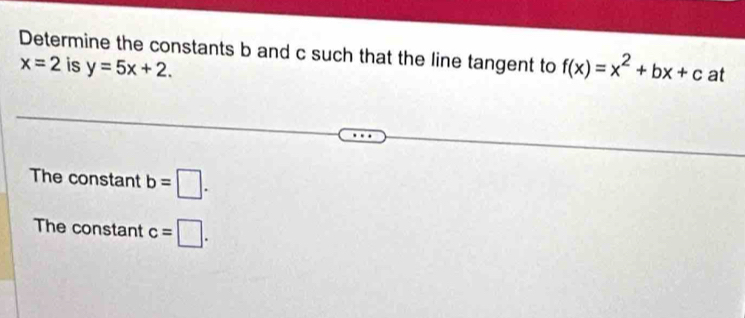 Determine the constants b and c such that the line tangent to f(x)=x^2+bx+c at
x=2 is y=5x+2. 
The constant b=□. 
The constant c=□.