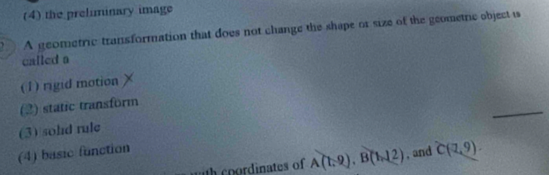 (4) the prelminary image
A geometric transformation that does not change the shape or size of the geometric object is
called a
(1) rigid motion
_
(2) static transform
(3) sohd rule
(4) basic function
th coordinates of A(1,2), B(1,12) , and C(1,9).