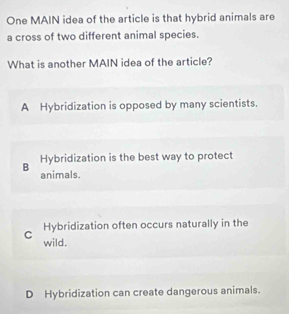 One MAIN idea of the article is that hybrid animals are
a cross of two different animal species.
What is another MAIN idea of the article?
A Hybridization is opposed by many scientists.
Hybridization is the best way to protect
B animals.
C Hybridization often occurs naturally in the
wild.
D Hybridization can create dangerous animals.